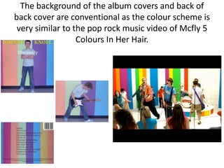 The background of the album covers and back of
back cover are conventional as the colour scheme is
 very similar to the pop rock music video of Mcfly 5
                  Colours In Her Hair.
 