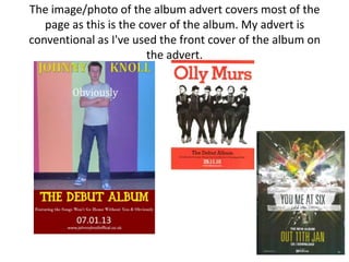 The image/photo of the album advert covers most of the
   page as this is the cover of the album. My advert is
conventional as I've used the front cover of the album on
                        the advert.
 