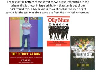 The text at the bottom of the advert shows all the information to the
    album, this is shown in large bright font that stands out of the
   background colour. My advert is conventional as I’ve used bright
colours for the text to make it stand out from the dark red background.
 