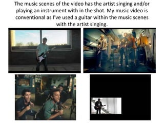 The music scenes of the video has the artist singing and/or
 playing an instrument with in the shot. My music video is
conventional as I’ve used a guitar within the music scenes
                  with the artist singing.
 