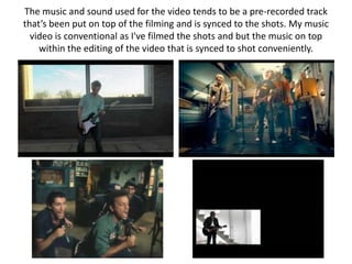 The music and sound used for the video tends to be a pre-recorded track
that’s been put on top of the filming and is synced to the shots. My music
  video is conventional as I've filmed the shots and but the music on top
    within the editing of the video that is synced to shot conveniently.
 