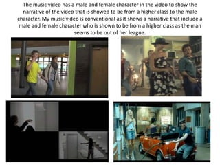 The music video has a male and female character in the video to show the
  narrative of the video that is showed to be from a higher class to the male
character. My music video is conventional as it shows a narrative that include a
 male and female character who is shown to be from a higher class as the man
                        seems to be out of her league.
 
