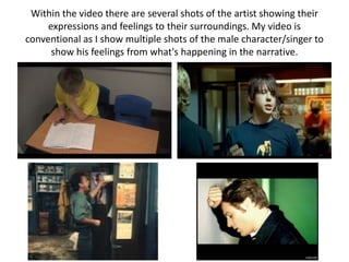 Within the video there are several shots of the artist showing their
     expressions and feelings to their surroundings. My video is
conventional as I show multiple shots of the male character/singer to
      show his feelings from what's happening in the narrative.
 