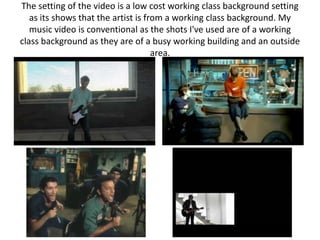 The setting of the video is a low cost working class background setting
   as its shows that the artist is from a working class background. My
   music video is conventional as the shots I've used are of a working
class background as they are of a busy working building and an outside
                                     area.
 