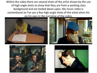 Within the video there are several shots of the artist shown by the use
    of high angle shots to show that they are from a working class
      background and are looked down upon. My music video is
conventional as I’ve use a few high angle shots of the artist when his
               on his own in the narrative of the video.
 