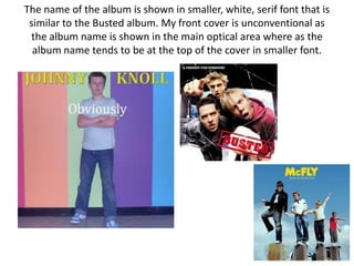 The name of the album is shown in smaller, white, serif font that is
 similar to the Busted album. My front cover is unconventional as
 the album name is shown in the main optical area where as the
  album name tends to be at the top of the cover in smaller font.
 