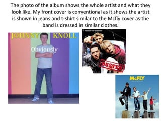 The photo of the album shows the whole artist and what they
look like. My front cover is conventional as it shows the artist
 is shown in jeans and t-shirt similar to the Mcfly cover as the
               band is dressed in similar clothes.
 