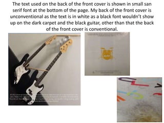 The text used on the back of the front cover is shown in small san
 serif font at the bottom of the page. My back of the front cover is
unconventional as the text is in white as a black font wouldn’t show
up on the dark carpet and the black guitar, other than that the back
                   of the front cover is conventional.
 