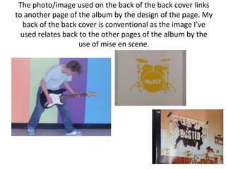 The photo/image used on the back of the back cover links
to another page of the album by the design of the page. My
  back of the back cover is conventional as the image I’ve
  used relates back to the other pages of the album by the
                    use of mise en scene.
 