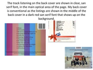 The track listening on the back cover are shown in clear, san
serif font, in the main optical area of the page. My back cover
 is conventional as the listings are shown in the middle of the
  back cover in a dark red san serif font that shows up on the
                           background.
 