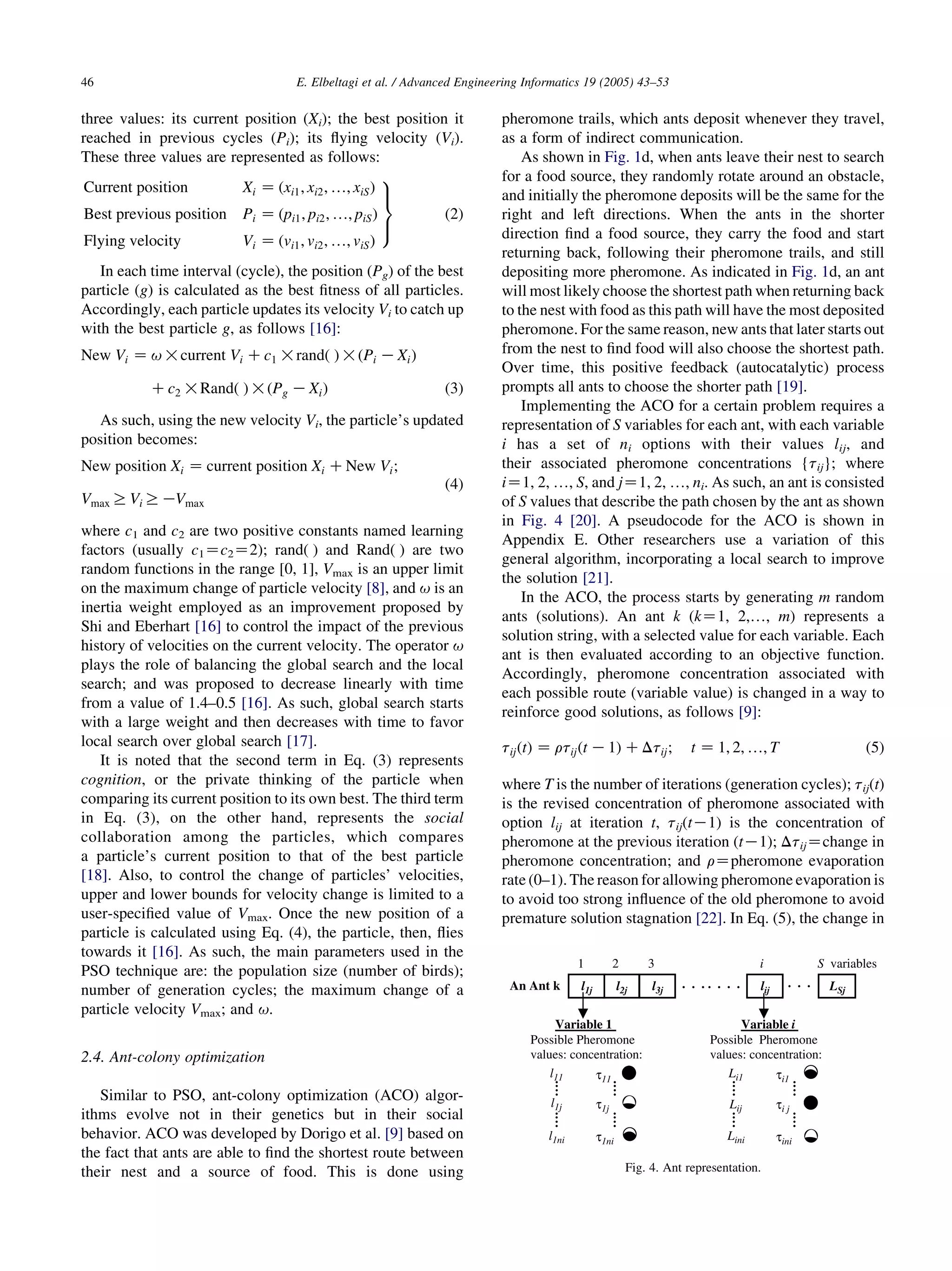 three values: its current position (Xi); the best position it
reached in previous cycles (Pi); its ﬂying velocity (Vi).
These three values are represented as follows:
Current position Xi Z ðxi1; xi2; .; xiSÞ
Best previous position Pi Z ðpi1; pi2; .; piSÞ
Flying velocity Vi Z ðvi1; vi2; .; viSÞ
9
>=
>;
(2)
In each time interval (cycle), the position (Pg) of the best
particle (g) is calculated as the best ﬁtness of all particles.
Accordingly, each particle updates its velocity Vi to catch up
with the best particle g, as follows [16]:
New Vi Z u!current Vi Cc1 !randð Þ!ðPi KXiÞ
Cc2 !Randð Þ!ðPg KXiÞ (3)
As such, using the new velocity Vi, the particle’s updated
position becomes:
New position Xi Z current position Xi CNew Vi;
Vmax RViRKVmax
(4)
where c1 and c2 are two positive constants named learning
factors (usually c1Zc2Z2); rand( ) and Rand( ) are two
random functions in the range [0, 1], Vmax is an upper limit
on the maximum change of particle velocity [8], and u is an
inertia weight employed as an improvement proposed by
Shi and Eberhart [16] to control the impact of the previous
history of velocities on the current velocity. The operator u
plays the role of balancing the global search and the local
search; and was proposed to decrease linearly with time
from a value of 1.4–0.5 [16]. As such, global search starts
with a large weight and then decreases with time to favor
local search over global search [17].
It is noted that the second term in Eq. (3) represents
cognition, or the private thinking of the particle when
comparing its current position to its own best. The third term
in Eq. (3), on the other hand, represents the social
collaboration among the particles, which compares
a particle’s current position to that of the best particle
[18]. Also, to control the change of particles’ velocities,
upper and lower bounds for velocity change is limited to a
user-speciﬁed value of Vmax. Once the new position of a
particle is calculated using Eq. (4), the particle, then, ﬂies
towards it [16]. As such, the main parameters used in the
PSO technique are: the population size (number of birds);
number of generation cycles; the maximum change of a
particle velocity Vmax; and u.
2.4. Ant-colony optimization
Similar to PSO, ant-colony optimization (ACO) algor-
ithms evolve not in their genetics but in their social
behavior. ACO was developed by Dorigo et al. [9] based on
the fact that ants are able to ﬁnd the shortest route between
their nest and a source of food. This is done using
pheromone trails, which ants deposit whenever they travel,
as a form of indirect communication.
As shown in Fig. 1d, when ants leave their nest to search
for a food source, they randomly rotate around an obstacle,
and initially the pheromone deposits will be the same for the
right and left directions. When the ants in the shorter
direction ﬁnd a food source, they carry the food and start
returning back, following their pheromone trails, and still
depositing more pheromone. As indicated in Fig. 1d, an ant
will most likely choose the shortest path when returning back
to the nest with food as this path will have the most deposited
pheromone. For the same reason, new ants that later starts out
from the nest to ﬁnd food will also choose the shortest path.
Over time, this positive feedback (autocatalytic) process
prompts all ants to choose the shorter path [19].
Implementing the ACO for a certain problem requires a
representation of S variables for each ant, with each variable
i has a set of ni options with their values lij, and
their associated pheromone concentrations {tij}; where
iZ1, 2, ., S, and jZ1, 2, ., ni. As such, an ant is consisted
of S values that describe the path chosen by the ant as shown
in Fig. 4 [20]. A pseudocode for the ACO is shown in
Appendix E. Other researchers use a variation of this
general algorithm, incorporating a local search to improve
the solution [21].
In the ACO, the process starts by generating m random
ants (solutions). An ant k (kZ1, 2,., m) represents a
solution string, with a selected value for each variable. Each
ant is then evaluated according to an objective function.
Accordingly, pheromone concentration associated with
each possible route (variable value) is changed in a way to
reinforce good solutions, as follows [9]:
tijðtÞ Z rtijðt K1Þ CDtij; t Z 1; 2; .; T (5)
where T is the number of iterations (generation cycles); tij(t)
is the revised concentration of pheromone associated with
option lij at iteration t, tij(tK1) is the concentration of
pheromone at the previous iteration (tK1); DtijZchange in
pheromone concentration; and rZpheromone evaporation
rate (0–1). The reason for allowing pheromone evaporation is
to avoid too strong inﬂuence of the old pheromone to avoid
premature solution stagnation [22]. In Eq. (5), the change in
Fig. 4. Ant representation.
E. Elbeltagi et al. / Advanced Engineering Informatics 19 (2005) 43–5346
 