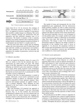 ranges from 0.6 to 1.0. In crossover, the exchange of
parents’ information produces an offspring, as shown in
Fig. 2. As opposed to crossover, mutation is a rare process
that resembles a sudden change to an offspring. This can be
done by randomly selecting one chromosome from the
population and then arbitrarily changing some of its
information. The beneﬁt of mutation is that it randomly
introduces new genetic material to the evolutionary process,
perhaps thereby avoiding stagnation around local minima. A
small mutation rate less than 0.1 is usually used [11].
The GA used in this study is steady state (an offspring
replaces the worst chromosome only if is better than it) and
real coded (the variables are represented in real numbers).
The main parameters used in the GA procedure are
population size, number of generations, crossover rate and
mutation rate.
2.2. Memetic algorithms
MAs are inspired by Dawkins’ notion of a meme [13].
MAs are similar to GAs but the elements that form a
chromosome are called memes, not genes. The unique
aspect of the MAs algorithm is that all chromosomes and
offsprings are allowed to gain some experience, through a
local search, before being involved in the evolutionary
process [14]. As such, the term MAs is used to describe GAs
that heavily use local search [15]. A pseudocode for a MA
procedure is given in Appendix B.
Similar to the GAs, an initial population is created at
random. Afterwards, a local search is performed on each
population member to improve its experience and thus
obtain a population of local optimum solutions. Then,
crossover and mutation operators are applied, similar to
GAs, to produce offsprings. These offsprings are then
subjected to the local search so that local optimality is
always maintained.
Merz and Freisleben [14] proposed one approach to
perform local search through a pair-wise interchange
heuristic (Fig. 3). In this method, the local-search
neighborhood is deﬁned as the set of all solutions that can
be reached from the current solution by swapping two
elements (memes) in the chromosome. For a chromosome
of length n, the neighborhood size for the local search i:
N Z 1=2!n!ðn K1Þ (1)
The number of swaps and consequently the size of the
neighborhood grow quadratically with the chromosome
length (problem variables). In order to reduce processing
time, Merz and Freisleben [14] suggested stopping the pair-
wise interchange after performing the ﬁrst swap that
enhances the objective function of the current chromosome.
The local-search algorithm, however, can be designed to
suit the problem nature. For example, another local search
can be conducted by adding or subtracting an incremental
value from every gene and testing the chromosome’s
performance. The change is kept if the chromosome’s
performance improves; otherwise, the change is ignored. A
pseudocode of this modiﬁed local search is given in
Appendix C. As discussed, the parameters involved in
MAs are the same four parameters used in GAs: population
size, number of generations, crossover rate, and mutation
rate in addition to a local-search mechanism.
2.3. Particle swarm optimization
PSO was developed by Kennedy and Eberhart [8]. The
PSO is inspired by the social behavior of a ﬂock of
migrating birds trying to reach an unknown destination. In
PSO, each solution is a ‘bird’ in the ﬂock and is referred to
as a ‘particle’. A particle is analogous to a chromosome
(population member) in GAs. As opposed to GAs, the
evolutionary process in the PSO does not create new birds
from parent ones. Rather, the birds in the population only
evolve their social behavior and accordingly their move-
ment towards a destination [16].
Physically, this mimics a ﬂock of birds that communicate
together as they ﬂy. Each bird looks in a speciﬁc direction,
and then when communicating together, they identify the
bird that is in the best location. Accordingly, each bird
speeds towards the best bird using a velocity that depends on
its current position. Each bird, then, investigates the search
space from its new local position, and the process repeats
until the ﬂock reaches a desired destination. It is important
to note that the process involves both social interaction and
intelligence so that birds learn from their own experience
(local search) and also from the experience of others around
them (global search).
The pseudocode for the PSO is shown in Appendix D.
The process is initialized with a group of random particles
(solutions), N. The ith particle is represented by its position
as a point in a S-dimensional space, where S is the number of
variables. Throughout the process, each particle i monitors
Fig. 3. Applying local search using pair-wise interchange.
Fig. 2. Crossover operation to generate offspring.
E. Elbeltagi et al. / Advanced Engineering Informatics 19 (2005) 43–53 45
 