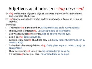 Adjetivos acabados en –ing o en –ed
En –ing indican que alguien o algo es causante o produce la situación a la
que se refiere el adjetivo.
En –ed indican que alguien o algo padece la situación a la que se refiere el
adjetivo.
Ejemplos:
• I’m interested in the new film. Estoy interesada en la nueva película.
• The new film is interesting. La nueva película es interesante.
• Bob was really bored yesterday. Bob se aburrió mucho ayer.
• Bob is boring. Bob es aburrido.
• Cathy is really excited about her new job. Cathy está entusiasmada con su
nuevo trabajo.
• Cathy thinks her new job is exciting. Cathy piensa que su nuevo trabajo es
apasionante.
• They were surprised to see you. Se sorprendieron de verte.
• It’s surprising to see you here. Es sorprendente verte aquí.

 