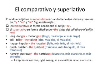 El comparativo y superlativo
Cuando el adjetivo es monosílabo y cuando tiene dos sílabas y termina
en, “y “ ,“er” y “w”. Sigue esta regla:
 el comparativo se forma añadiendo el sufijo –er ,
 el superlativo se forma añadiendo –the antes del adjetivo y el sufijo
–est
• long - longer - the longest (largo, más largo, el más largo)
• tall - taller - the tallest (alto, más alto, el más alto)
• happy- happier - the happiest (feliz, más feliz, el más feliz)
• quiet- quieter - the quietest (tranquilo, más tranquilo, el más
tranquilo)
• narrow -narrower - the narrowest (estrecho, más estrecho, el más
estrecho)
– Excepciones: con real, right, wrong, se suele utilizar more: more real…

 
