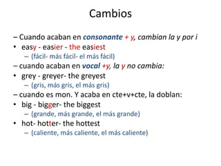 Cambios
– Cuando acaban en consonante + y, cambian la y por i
• easy - easier - the easiest
– (fácil- más fácil- el más fácil)

– cuando acaban en vocal +y, la y no cambia:
• grey - greyer- the greyest
– (gris, más gris, el más gris)

– cuando es mon. Y acaba en cte+v+cte, la doblan:
• big - bigger- the biggest
– (grande, más grande, el más grande)

• hot- hotter- the hottest
– (caliente, más caliente, el más caliente)

 