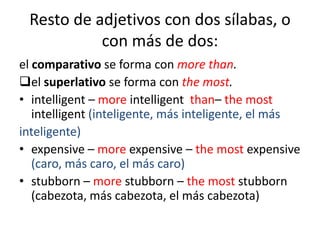 Resto de adjetivos con dos sílabas, o
con más de dos:
el comparativo se forma con more than.
el superlativo se forma con the most.
• intelligent – more intelligent than– the most
intelligent (inteligente, más inteligente, el más
inteligente)
• expensive – more expensive – the most expensive
(caro, más caro, el más caro)
• stubborn – more stubborn – the most stubborn
(cabezota, más cabezota, el más cabezota)

 