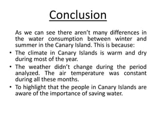 Conclusion
As we can see there aren’t many differences in
the water consumption between winter and
summer in the Canary Island. This is because:
• The climate in Canary Islands is warm and dry
during most of the year.
• The weather didn’t change during the period
analyzed. The air temperature was constant
during all these months.
• To highlight that the people in Canary Islands are
aware of the importance of saving water.