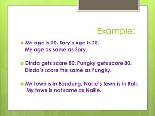 Example:
 My age is 20. Sary’s age is 20.
My age as same as Sary.
 Dinda gets score 80. Pungky gets score 80.
Dinda’s score the same as Pungky.
 My town is in Bandung. Nailie’s town is in Bali.
My town is not same as Nailie.
 
