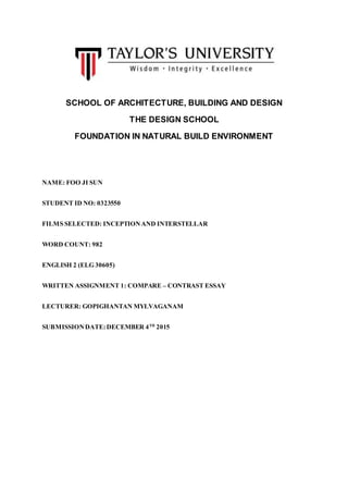 SCHOOL OF ARCHITECTURE, BUILDING AND DESIGN
THE DESIGN SCHOOL
FOUNDATION IN NATURAL BUILD ENVIRONMENT
NAME: FOO JI SUN
STUDENT ID NO: 0323550
FILMS SELECTED: INCEPTIONAND INTERSTELLAR
WORD COUNT: 982
ENGLISH 2 (ELG 30605)
WRITTEN ASSIGNMENT 1: COMPARE – CONTRAST ESSAY
LECTURER: GOPIGHANTAN MYLVAGANAM
SUBMISSIONDATE:DECEMBER 4TH
2015
 