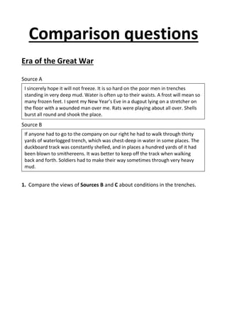 Comparison questions
Era of the Great War
Source A
Source B
1. Compare the views of Sources B and C about conditions in the trenches.
I sincerely hope it will not freeze. It is so hard on the poor men in trenches
standing in very deep mud. Water is often up to their waists. A frost will mean so
many frozen feet. I spent my New Year’s Eve in a dugout lying on a stretcher on
the floor with a wounded man over me. Rats were playing about all over. Shells
burst all round and shook the place.
If anyone had to go to the company on our right he had to walk through thirty
yards of waterlogged trench, which was chest-deep in water in some places. The
duckboard track was constantly shelled, and in places a hundred yards of it had
been blown to smithereens. It was better to keep off the track when walking
back and forth. Soldiers had to make their way sometimes through very heavy
mud.
 
