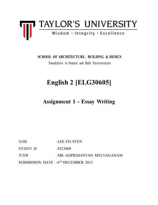 SCHOOL OF ARCHITECTURE, BUILDING & DESIGN
Foundation in Natural and Built Environments
English 2 [ELG30605]
Assignment 1 – Essay Writing
NAME : LEE FEI SYEN
STUDENT ID : 0323008
TUTOR : MR. GOPIGHANTAN MYLVAGANAM
SUBMISSION DATE :4TH DECEMBER 2015
 