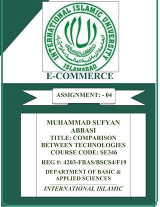E-COMMERCE
ASSIGNMENT No: 1
MUHAMMAD SUFYAN
ABBASI
TITLE: COMPARISON
BETWEEN TECHNOLOGIES
COURSE CODE: SE346
REG #: 4203-FBAS/BSCS4/F19
DEPARTMENT OF BASIC &
APPLIED SCIENCES
_______________________________________________
INTERNATIONAL ISLAMIC
UNIVERSITY, ISLAMABAD
ASSIGNMENT: - 04
 