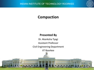 INDIAN INSTITUTE OF TECHNOLOGY ROORKEE
Compaction
Presented By
Dr. Akanksha Tyagi
Assistant Professor
Civil Engineering Department
IIT Roorkee
 
