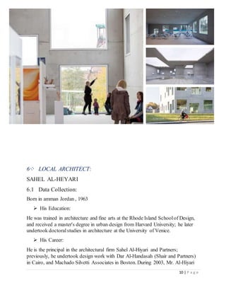 10 | P a g e
6⁘ LOCAL ARCHITECT:
SAHEL AL-HEYARI
6.1 Data Collection:
Born in amman Jordan , 1963
 His Education:
He was trained in architecture and fine arts at the Rhode Island Schoolof Design,
and received a master's degree in urban design from Harvard University; he later
undertook doctoralstudies in architecture at the University of Venice.
 His Career:
He is the principal in the architectural firm Sahel Al-Hiyari and Partners;
previously, he undertook design work with Dar Al-Handasah (Shair and Partners)
in Cairo, and Machado Silvetti Associates in Boston. During 2003, Mr. Al-Hiyari
 
