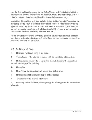 11 | P a g e
was the first architect honoured by the Rolex Mentor and Protégé Arts Initiative,
and thereafter worked closely with the architect Alvaro Siza in Portugal. Mr. Al-
Hiyari's paintings have been exhibited in Jordan, Lebanon and Italy.
In addition, his teaching activities include design studios “arch lab” organized by
the centre for the study of the built environment (csbe)in collaboration with the
aga khan award for architecture in 2002 and 2004, as well as an option studio at
harvard university’s graduate schoolof design (fall 2010), and a vertical design
studio at the american university of beirut (fall 2011).
He has lectured at columbia university, physical development research centre in
iran, jordan university of science and technology, harvard university, the american
university of beirut and eth zurich.
6.2 Architectural Style:
1- He uses a rectilinear form in his work.
2- The richness of the interior contrasts with the simplicity of the exterior
3- He focuses on privacy, he achieves that through the inward form onto an
internal landscape of the building
4- Open plan
5- He reflected the importance of natural light in his work
6- He uses clustered geometric shapes In his facades
7- Excellence in the mixture of elements
8- Relatively small footprint , by integrating the building with the environment
of the site
 