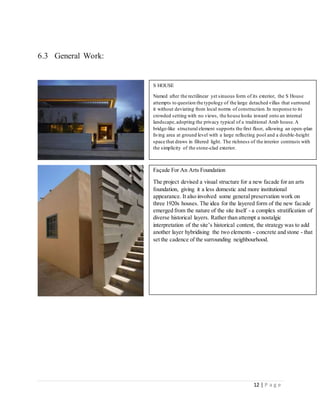 12 | P a g e
6.3 General Work:
S HOUSE
Named after the rectilinear yet sinuous form of its exterior, the S House
attempts to question the typology of the large detached villas that surround
it without deviating from local norms of construction.In response to its
crowded setting with no views, the house looks inward onto an internal
landscape,adopting the privacy typical of a traditional Arab house.A
bridge-like structural element supports the first floor, allowing an open-plan
living area at ground level with a large reflecting pool and a double-height
space that draws in filtered light. The richness of the interior contrasts with
the simplicity of the stone-clad exterior.
Façade For An Arts Foundation
The project devised a visual structure for a new facade for an arts
foundation, giving it a less domestic and more institutional
appearance. It also involved some general preservation work on
three 1920s houses. The idea for the layered form of the new facade
emerged from the nature of the site itself - a complex stratification of
diverse historical layers. Rather than attempt a nostalgic
interpretation of the site’s historical content, the strategy was to add
another layer hybridising the two elements - concrete and stone - that
set the cadence of the surrounding neighbourhood.
 