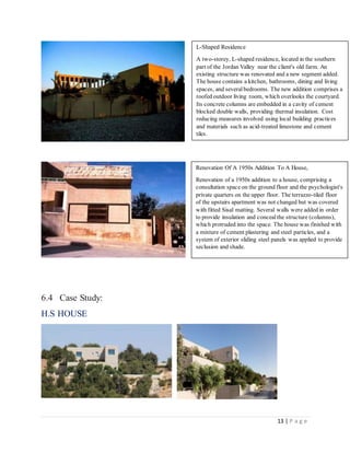 13 | P a g e
6.4 Case Study:
H.S HOUSE
L-Shaped Residence
A two-storey, L-shaped residence, located in the southern
part of the Jordan Valley near the client's old farm. An
existing structure was renovated and a new segment added.
The house contains a kitchen, bathrooms, dining and living
spaces, and severalbedrooms. The new addition comprises a
roofed outdoor living room, which overlooks the courtyard.
Its concrete columns are embedded in a cavity of cement
blocked double walls, providing thermal insulation. Cost
reducing measures involved using local building practices
and materials such as acid-treated limestone and cement
tiles.
Renovation Of A 1950s Addition To A House,
Renovation of a 1950s addition to a house, comprising a
consultation space on the ground floor and the psychologist's
private quarters on the upper floor. The terrazzo-tiled floor
of the upstairs apartment was not changed but was covered
with fitted Sisal matting. Several walls were added in order
to provide insulation and concealthe structure (columns),
which protruded into the space. The house was finished with
a mixture of cement plastering and steel particles, and a
system of exterior sliding steel panels was applied to provide
seclusion and shade.
 