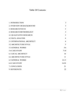 2 | P a g e
Table Of Contents
1. INTRODUCTION 3
2. OVERVIEW OR BACKGROUND 3
3. RESEARCH FOCUS 3
4. RESEARCH METHODOLOGY 3
4.1 QUALITATIVE RESEARCH 3
4.2 DATA ANALYSIS 4
5.1 INTERNATIONAL ARCHITECT 4
5.2 ARCHITECTURE STYLE 5
5.3 GENERAL WORKS 5-6
5.4 CASE STUDY 7-10
6.1 LOCAL ARCHITECT 10
6.2 ARCHITECTURE STYLE 11
6.3 GENERAL WORKS 12-13
6.4 CASE STUDY 14-20
7. CONCLUSION 21
9. REFERENCES 22
 