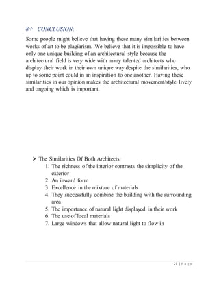 21 | P a g e
8⁘ CONCLUSION:
Some people might believe that having these many similarities between
works of art to be plagiarism. We believe that it is impossible to have
only one unique building of an architectural style because the
architectural field is very wide with many talented architects who
display their work in their own unique way despite the similarities, who
up to some point could in an inspiration to one another. Having these
similarities in our opinion makes the architectural movement/style lively
and ongoing which is important.
 The Similarities Of Both Architects:
1. The richness of the interior contrasts the simplicity of the
exterior
2. An inward form
3. Excellence in the mixture of materials
4. They successfully combine the building with the surrounding
area
5. The importance of natural light displayed in their work
6. The use of local materials
7. Large windows that allow natural light to flow in
 