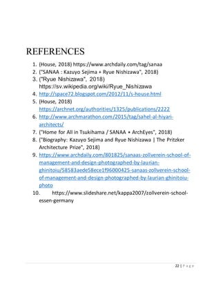22 | P a g e
REFERENCES
1. (House, 2018) https://www.archdaily.com/tag/sanaa
2. ("SANAA : Kazuyo Sejima + Ryue Nishizawa", 2018)
3. ("Ryue Nishizawa", 2018)
https://sv.wikipedia.org/wiki/Ryue_Nishizawa
4. http://space72.blogspot.com/2012/11/s-house.html
5. (House, 2018)
https://archnet.org/authorities/1325/publications/2222
6. http://www.archmarathon.com/2015/tag/sahel-al-hiyari-
architects/
7. ("Home for All in Tsukihama / SANAA ⋆ ArchEyes", 2018)
8. ("Biography: Kazuyo Sejima and Ryue Nishizawa | The Pritzker
Architecture Prize", 2018)
9. https://www.archdaily.com/801825/sanaas-zollverein-school-of-
management-and-design-photographed-by-laurian-
ghinitoiu/58583aede58ece1f96000425-sanaas-zollverein-school-
of-management-and-design-photographed-by-laurian-ghinitoiu-
photo
10. https://www.slideshare.net/kappa2007/zollverein-school-
essen-germany
 