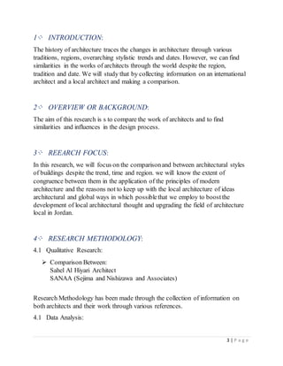 3 | P a g e
1⁘ INTRODUCTION:
The history of architecture traces the changes in architecture through various
traditions, regions, overarching stylistic trends and dates. However, we can find
similarities in the works of architects through the world despite the region,
tradition and date. We will study that by collecting information on an international
architect and a local architect and making a comparison.
2⁘ OVERVIEW OR BACKGROUND:
The aim of this research is s to compare the work of architects and to find
similarities and influences in the design process.
3⁘ REEARCH FOCUS:
In this research, we will focus on the comparisonand between architectural styles
of buildings despite the trend, time and region. we will know the extent of
congruence between them in the application of the principles of modern
architecture and the reasons not to keep up with the local architecture of ideas
architectural and global ways in which possiblethat we employ to boostthe
development of local architectural thought and upgrading the field of architecture
local in Jordan.
4⁘ RESEARCH METHODOLOGY:
4.1 Qualitative Research:
 Comparison Between:
Sahel Al Hiyari Architect
SANAA (Sejima and Nishizawa and Associates)
Research Methodology has been made through the collection of information on
both architects and their work through various references.
4.1 Data Analysis:
 