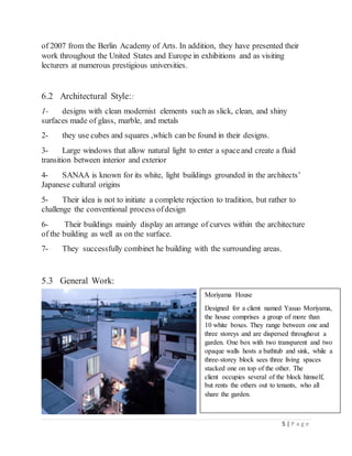 5 | P a g e
of 2007 from the Berlin Academy of Arts. In addition, they have presented their
work throughout the United States and Europe in exhibitions and as visiting
lecturers at numerous prestigious universities.
6.2 Architectural Style::
1- designs with clean modernist elements such as slick, clean, and shiny
surfaces made of glass, marble, and metals
2- they use cubes and squares ,which can be found in their designs.
3- Large windows that allow natural light to enter a spaceand create a fluid
transition between interior and exterior
4- SANAA is known for its white, light buildings grounded in the architects’
Japanese cultural origins
5- Their idea is not to initiate a complete rejection to tradition, but rather to
challenge the conventional process ofdesign
6- Their buildings mainly display an arrange of curves within the architecture
of the building as well as on the surface.
7- They successfully combinet he building with the surrounding areas.
5.3 General Work:
Moriyama House
Designed for a client named Yasuo Moriyama,
the house comprises a group of more than
10 white boxes. They range between one and
three storeys and are dispersed throughout a
garden. One box with two transparent and two
opaque walls hosts a bathtub and sink, while a
three-storey block sees three living spaces
stacked one on top of the other. The
client occupies several of the block himself,
but rents the others out to tenants, who all
share the garden.
 