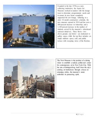 6 | P a g e
Founded in the late 1970s as a non-
collecting institution, the Aspen Art
Museum worked in tandem with the design
team to determine programmatic needs and
to ensure its new home completely
supported the art it hangs. Adhering to a
strict 18-month construction schedule, the
new museum opened in 2014 and has seen a
400 percent increase in visitorship and a
1,140 percent increase in the number of
students served by the museum’s educational
outreach initiatives. Three floors—two
above ground, one below—are dedicated to
gallery space, while the top floor includes an
ample multiuse space, café, and public
terrace with sweeping views of the Rockies.
The New Museum is the product of a daring
vision to establish a radical, politicized center
for contemporary art in New York City. With
the aim of distinguishing itself from the city’s
existing art institutions through a focus on
emerging artists, the museum’s name
embodies its pioneering spirit.
 