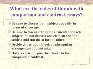 What are the rules of thumb with
comparison and contrast essays?
Be sure to discuss both subjects equally in
terms of coverage.
Be sure to discuss the same elements for each
subject; do not discuss one element for one
subject and not do so for the other!
Decide either upon block or alternating
arrangement; do not mix.
Have a clear purpose to achieve in the
comparison/contrast.
 