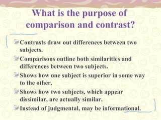 What is the purpose of
comparison and contrast?
Contrasts draw out differences between two
subjects.
Comparisons outline both similarities and
differences between two subjects.
Shows how one subject is superior in some way
to the other.
Shows how two subjects, which appear
dissimilar, are actually similar.
Instead of judgmental, may be informational.
 