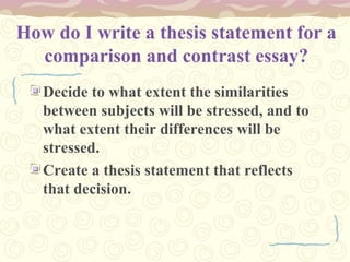 How do I write a thesis statement for a
comparison and contrast essay?
Decide to what extent the similarities
between subjects will be stressed, and to
what extent their differences will be
stressed.
Create a thesis statement that reflects
that decision.
 