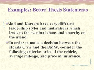 Examples: Better Thesis Statements
Jad and Kareem have very different
leadership styles and motivations which
leads to the eventual chaos and anarchy on
the island.
In order to make a decision between the
Honda Civic and the BMW, consider the
following criteria: price of the vehicle,
average mileage, and price of insurance.
 