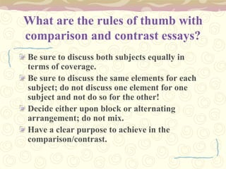 What are the rules of thumb with
comparison and contrast essays?
Be sure to discuss both subjects equally in
terms of coverage.
Be sure to discuss the same elements for each
subject; do not discuss one element for one
subject and not do so for the other!
Decide either upon block or alternating
arrangement; do not mix.
Have a clear purpose to achieve in the
comparison/contrast.
 