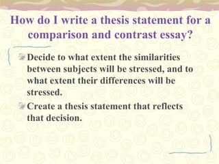 How do I write a thesis statement for a
comparison and contrast essay?
Decide to what extent the similarities
between subjects will be stressed, and to
what extent their differences will be
stressed.
Create a thesis statement that reflects
that decision.
 