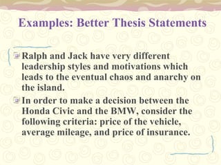 Examples: Better Thesis Statements
Ralph and Jack have very different
leadership styles and motivations which
leads to the eventual chaos and anarchy on
the island.
In order to make a decision between the
Honda Civic and the BMW, consider the
following criteria: price of the vehicle,
average mileage, and price of insurance.
 