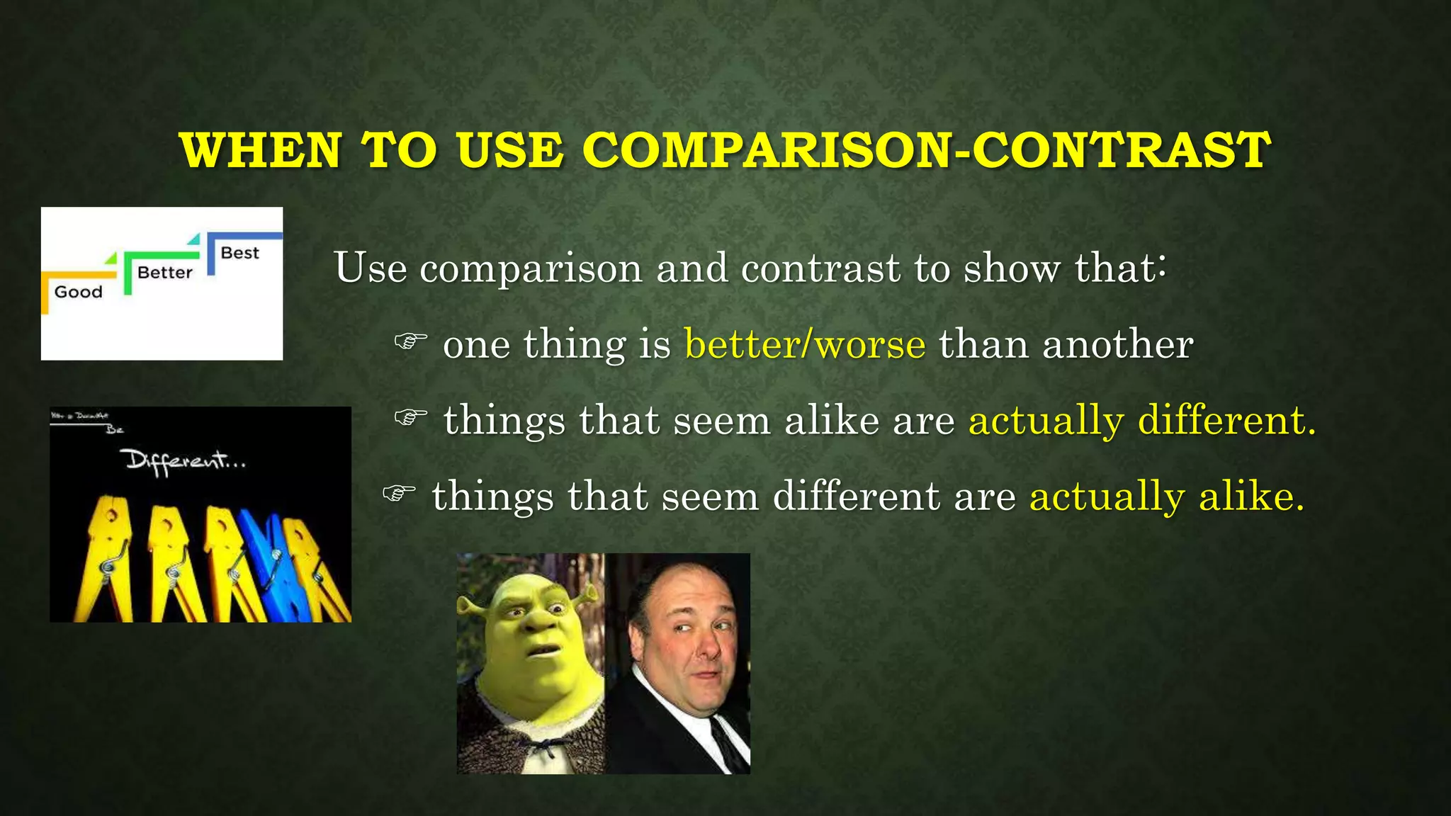 WHEN TO USE COMPARISON-CONTRAST
Use comparison and contrast to show that:
 one thing is better/worse than another
 things that seem alike are actually different.
 things that seem different are actually alike.
 