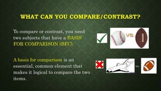 WHAT CAN YOU COMPARE/CONTRAST?
To compare or contrast, you need
two subjects that have a BASIS
FOR COMPARISON (BFC).
A basis for comparison is an
essential, common element that
makes it logical to compare the two
items.
vs.
 