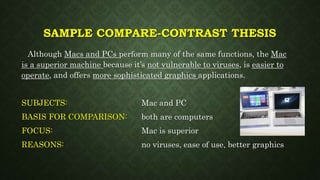 SAMPLE COMPARE-CONTRAST THESIS
Although Macs and PCs perform many of the same functions, the Mac
is a superior machine because it’s not vulnerable to viruses, is easier to
operate, and offers more sophisticated graphics applications.
SUBJECTS: Mac and PC
BASIS FOR COMPARISON: both are computers
FOCUS: Mac is superior
REASONS: no viruses, ease of use, better graphics
 