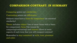 COMPARISON-CONTRAST: IN SUMMARY
Comparing points out similarities
Contrasting points out differences
Subjects must have a basis for comparison (an essential
similarity)
Thesis includes subject (two or more items with a basis
for comparison), focus (the reason for
comparing/contrasting) and reasons (three or more
aspects of each item that you will compare-contrast)
Remember to stay consistent in style, tone, grammar
and order.
 