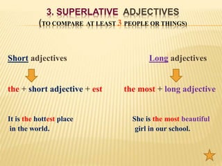 3. SUPERLATIVE ADJECTIVES
(TO COMPARE AT LEAST 3 PEOPLE OR THINGS)
Short adjectives Long adjectives
the + short adjective + est the most + long adjective
It is the hottest place She is the most beautiful
in the world. girl in our school.
 