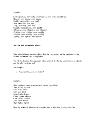 Examples:
Softly (positive), more softly (comparative), most softly (superlative)
Happily, more happily, most happily
Swiftly, more swiftly, most swiftly
Ably, more ably, most ably
Truly, more truly, most truly
Greedily, more greedily, most greedily
Efficiently, more efficiently, most efficiently
Certainly, more certainly, most certainly
Painfully, more painfully, most painfully
Joyfully, more joyfully, most joyfully
Adverbs with one syllable add -er
Short adverbs having just one syllable form the comparative and the superlative by the
addition of –er and –est to the positive.
The rule for forming the comparative of an adverb is if it has the same form as an adjective
add the suffix -er to the end.
For example:-
 "Jack did his homework faster."
Examples:
Hard (positive), harder (comparative), hardest (superlative)
Soon, sooner, soonest
Fast, faster, fastest
Late, later, latest
Loud, louder, loudest
Clean, cleaner, cleanest
Clear, clearer, clearest
Low, lower, lowest
High, higher, highest
Note that almost all adverbs which are also used as adjectives belong to this class.
 